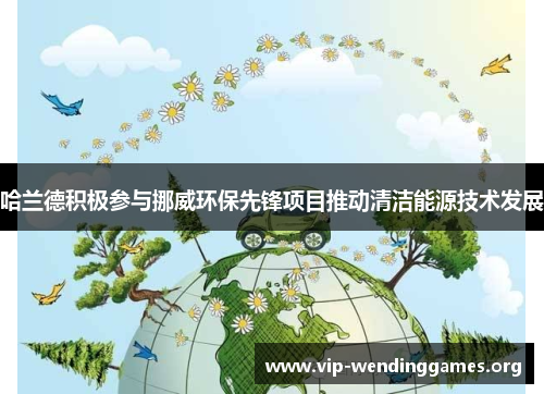 哈兰德积极参与挪威环保先锋项目推动清洁能源技术发展 哈兰德积极参与挪威环保先锋项目推动清洁能源技术发展