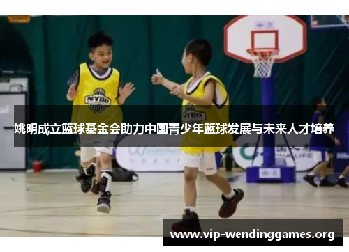 姚明成立篮球基金会助力中国青少年篮球发展与未来人才培养 姚明成立篮球基金会助力中国青少年篮球发展与未来人才培养