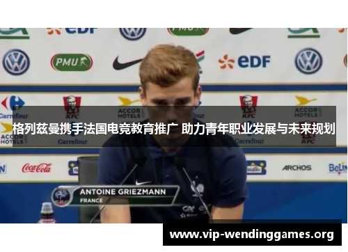 格列兹曼携手法国电竞教育推广 助力青年职业发展与未来规划 格列兹曼携手法国电竞教育推广 助力青年职业发展与未来规划