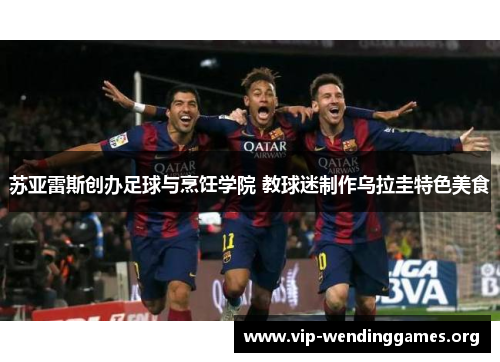苏亚雷斯创办足球与烹饪学院 教球迷制作乌拉圭特色美食 苏亚雷斯创办足球与烹饪学院 教球迷制作乌拉圭特色美食