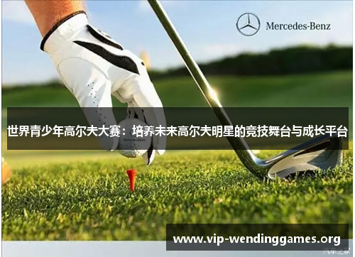 世界青少年高尔夫大赛:培养未来高尔夫明星的竞技舞台与成长平台 世界青少年高尔夫大赛:培养未来高尔夫明星的竞技舞台与成长平台