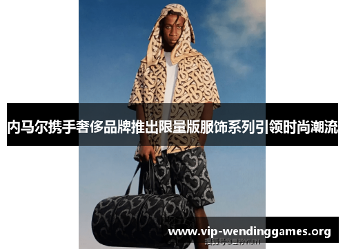 内马尔携手奢侈品牌推出限量版服饰系列引领时尚潮流 内马尔携手奢侈品牌推出限量版服饰系列引领时尚潮流