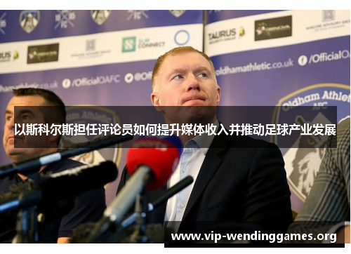 以斯科尔斯担任评论员如何提升媒体收入并推动足球产业发展 以斯科尔斯担任评论员如何提升媒体收入并推动足球产业发展