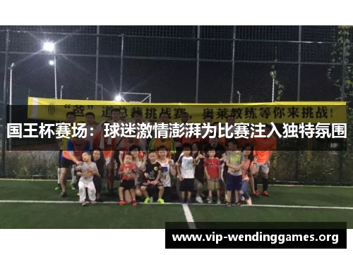 国王杯赛场:球迷激情澎湃为比赛注入独特氛围 国王杯赛场:球迷激情澎湃为比赛注入独特氛围