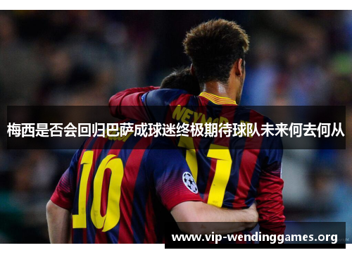 梅西是否会回归巴萨成球迷终极期待球队未来何去何从 梅西是否会回归巴萨成球迷终极期待球队未来何去何从