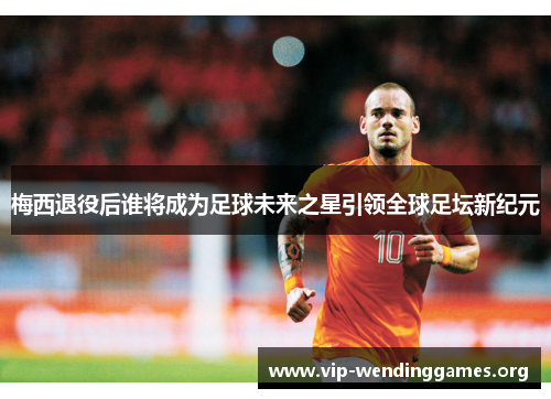 梅西退役后谁将成为足球未来之星引领全球足坛新纪元 梅西退役后谁将成为足球未来之星引领全球足坛新纪元