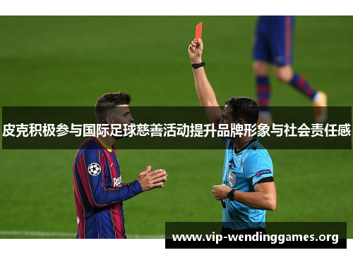 皮克积极参与国际足球慈善活动提升品牌形象与社会责任感 皮克积极参与国际足球慈善活动提升品牌形象与社会责任感