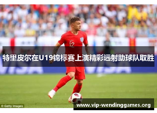 特里皮尔在U19锦标赛上演精彩远射助球队取胜 特里皮尔在U19锦标赛上演精彩远射助球队取胜