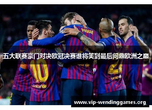 五大联赛豪门对决欧冠决赛谁将笑到最后问鼎欧洲之巅 五大联赛豪门对决欧冠决赛谁将笑到最后问鼎欧洲之巅