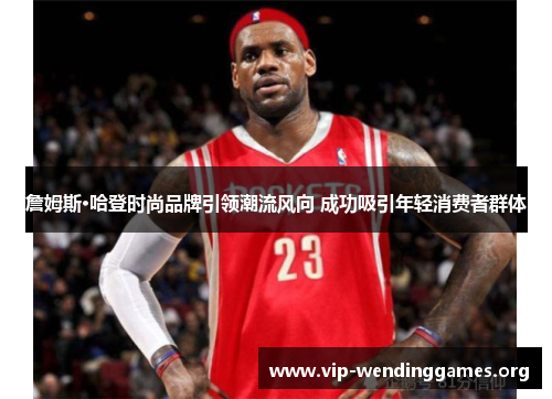 詹姆斯·哈登时尚品牌引领潮流风向 成功吸引年轻消费者群体 詹姆斯·哈登时尚品牌引领潮流风向 成功吸引年轻消费者群体