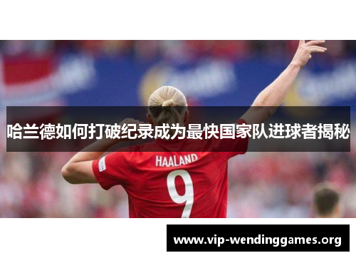 哈兰德如何打破纪录成为最快国家队进球者揭秘 哈兰德如何打破纪录成为最快国家队进球者揭秘