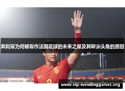 奥利塞为何被看作法国足球的未来之星及其崭露头角的原因 奥利塞为何被看作法国足球的未来之星及其崭露头角的原因