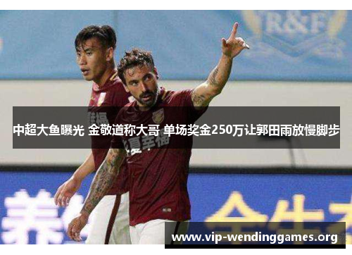 中超大鱼曝光 金敬道称大哥 单场奖金250万让郭田雨放慢脚步 中超大鱼曝光 金敬道称大哥 单场奖金250万让郭田雨放慢脚步