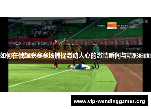 如何在俄超联赛赛场捕捉激动人心的激情瞬间与精彩画面 如何在俄超联赛赛场捕捉激动人心的激情瞬间与精彩画面