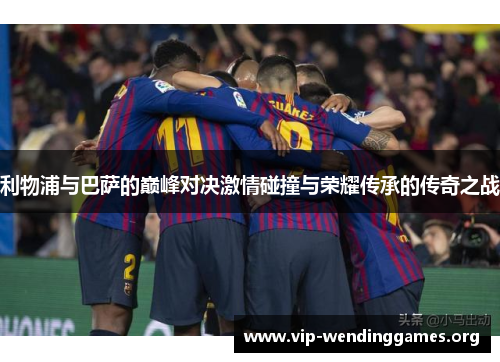 利物浦与巴萨的巅峰对决激情碰撞与荣耀传承的传奇之战