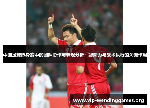 中国足球热身赛中的团队协作与表现分析：凝聚力与战术执行的关键作用