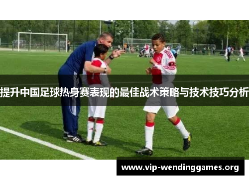 提升中国足球热身赛表现的最佳战术策略与技术技巧分析 提升中国足球热身赛表现的最佳战术策略与技术技巧分析