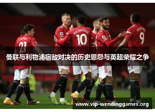 曼联与利物浦宿敌对决的历史恩怨与英超荣耀之争 曼联与利物浦宿敌对决的历史恩怨与英超荣耀之争
