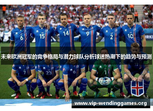 未来欧洲冠军的竞争格局与潜力球队分析球迷热潮下的趋势与预测 未来欧洲冠军的竞争格局与潜力球队分析球迷热潮下的趋势与预测