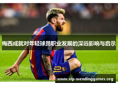 梅西成就对年轻球员职业发展的深远影响与启示 梅西成就对年轻球员职业发展的深远影响与启示