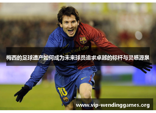 梅西的足球遗产如何成为未来球员追求卓越的标杆与灵感源泉 梅西的足球遗产如何成为未来球员追求卓越的标杆与灵感源泉