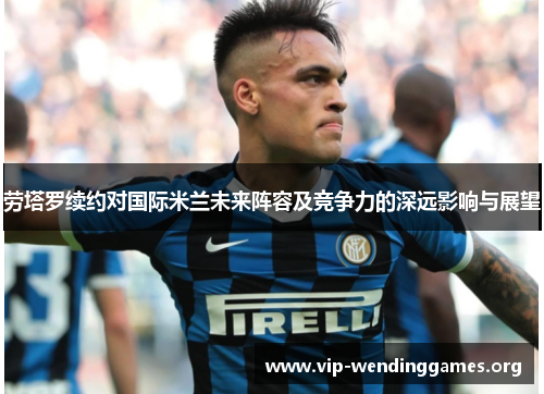劳塔罗续约对国际米兰未来阵容及竞争力的深远影响与展望 劳塔罗续约对国际米兰未来阵容及竞争力的深远影响与展望