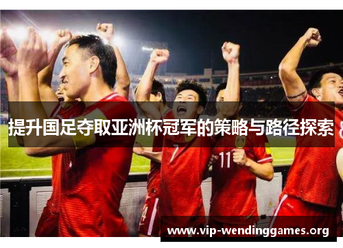 提升国足夺取亚洲杯冠军的策略与路径探索 提升国足夺取亚洲杯冠军的策略与路径探索