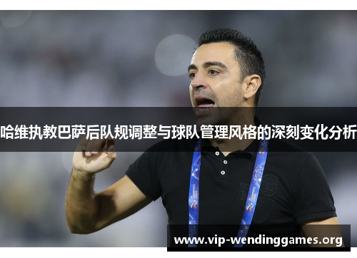 哈维执教巴萨后队规调整与球队管理风格的深刻变化分析