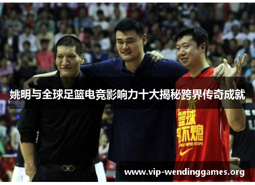 姚明与全球足篮电竞影响力十大揭秘跨界传奇成就 姚明与全球足篮电竞影响力十大揭秘跨界传奇成就