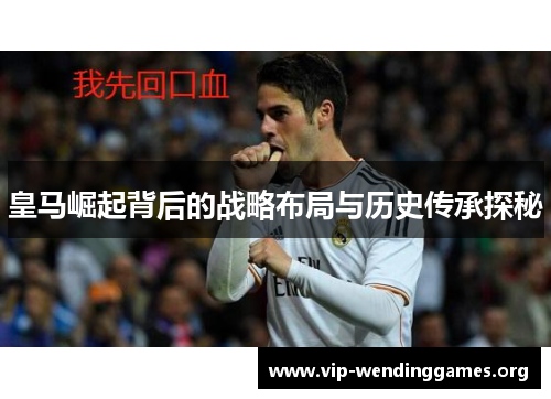 皇马崛起背后的战略布局与历史传承探秘 皇马崛起背后的战略布局与历史传承探秘