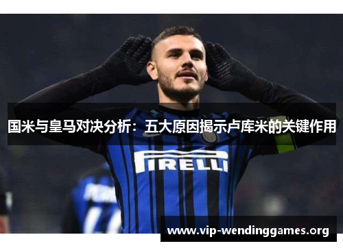 国米与皇马对决分析:五大原因揭示卢库米的关键作用 国米与皇马对决分析:五大原因揭示卢库米的关键作用