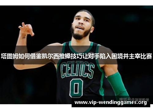 塔图姆如何借鉴凯尔西推搡技巧让对手陷入困境并主宰比赛 塔图姆如何借鉴凯尔西推搡技巧让对手陷入困境并主宰比赛