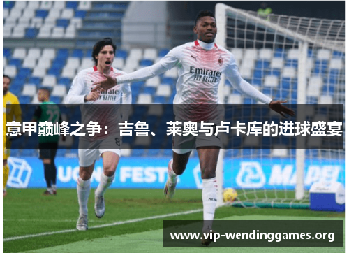 意甲巅峰之争:吉鲁、莱奥与卢卡库的进球盛宴 意甲巅峰之争:吉鲁、莱奥与卢卡库的进球盛宴