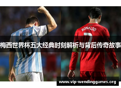 梅西世界杯五大经典时刻解析与背后传奇故事 梅西世界杯五大经典时刻解析与背后传奇故事