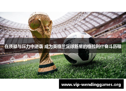 在质疑与压力中逆袭 成为英格兰足球新星的格拉利什奋斗历程 在质疑与压力中逆袭 成为英格兰足球新星的格拉利什奋斗历程