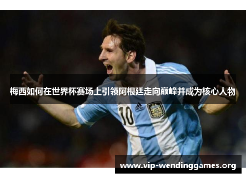 梅西如何在世界杯赛场上引领阿根廷走向巅峰并成为核心人物 梅西如何在世界杯赛场上引领阿根廷走向巅峰并成为核心人物