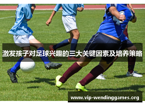 激发孩子对足球兴趣的三大关键因素及培养策略 激发孩子对足球兴趣的三大关键因素及培养策略