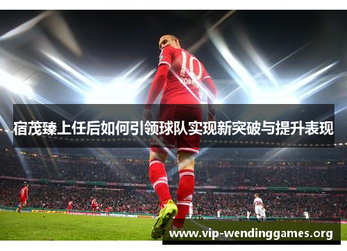 宿茂臻上任后如何引领球队实现新突破与提升表现