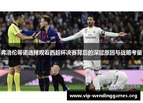 弗洛伦蒂诺选择观看西超杯决赛背后的深层原因与战略考量 弗洛伦蒂诺选择观看西超杯决赛背后的深层原因与战略考量