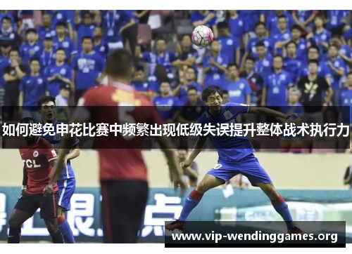 如何避免申花比赛中频繁出现低级失误提升整体战术执行力 如何避免申花比赛中频繁出现低级失误提升整体战术执行力