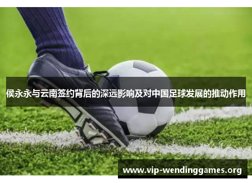 侯永永与云南签约背后的深远影响及对中国足球发展的推动作用 侯永永与云南签约背后的深远影响及对中国足球发展的推动作用