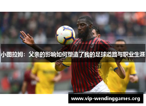 小图拉姆:父亲的影响如何塑造了我的足球道路与职业生涯 小图拉姆:父亲的影响如何塑造了我的足球道路与职业生涯