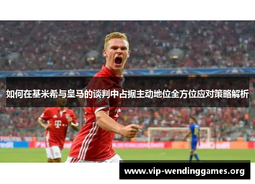 如何在基米希与皇马的谈判中占据主动地位全方位应对策略解析 如何在基米希与皇马的谈判中占据主动地位全方位应对策略解析
