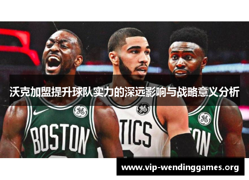 沃克加盟提升球队实力的深远影响与战略意义分析 沃克加盟提升球队实力的深远影响与战略意义分析