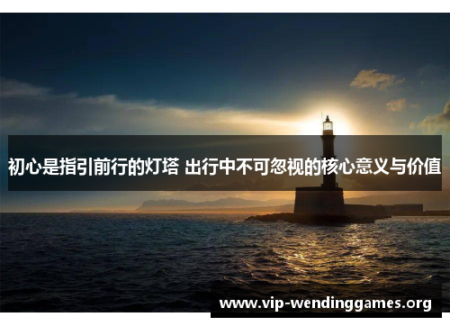初心是指引前行的灯塔 出行中不可忽视的核心意义与价值 初心是指引前行的灯塔 出行中不可忽视的核心意义与价值