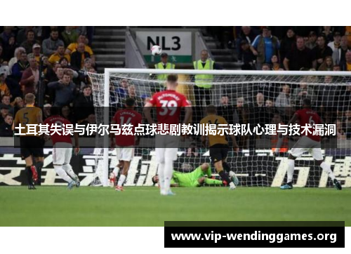 土耳其失误与伊尔马兹点球悲剧教训揭示球队心理与技术漏洞 土耳其失误与伊尔马兹点球悲剧教训揭示球队心理与技术漏洞