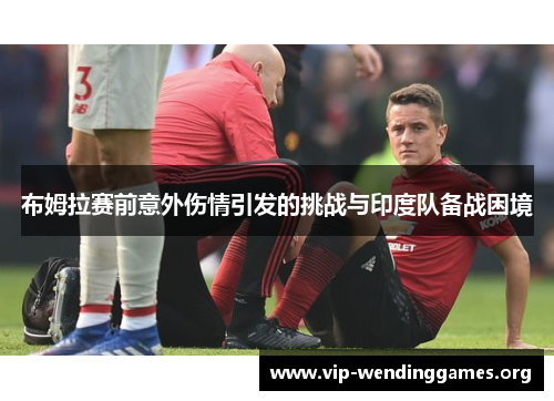 布姆拉赛前意外伤情引发的挑战与印度队备战困境 布姆拉赛前意外伤情引发的挑战与印度队备战困境