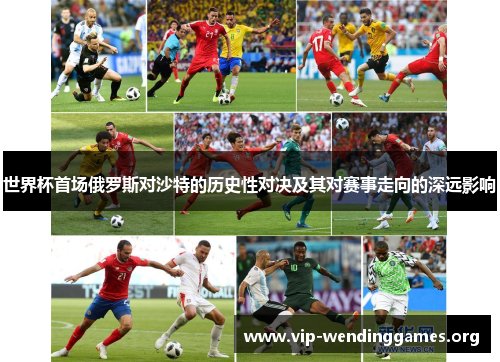 世界杯首场俄罗斯对沙特的历史性对决及其对赛事走向的深远影响 世界杯首场俄罗斯对沙特的历史性对决及其对赛事走向的深远影响
