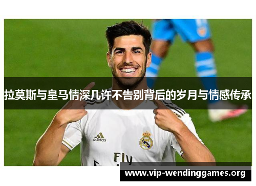 拉莫斯与皇马情深几许不告别背后的岁月与情感传承 拉莫斯与皇马情深几许不告别背后的岁月与情感传承