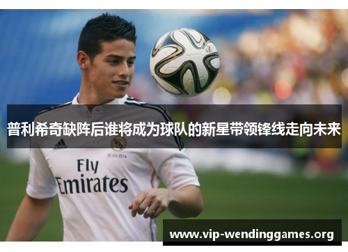 普利希奇缺阵后谁将成为球队的新星带领锋线走向未来 普利希奇缺阵后谁将成为球队的新星带领锋线走向未来